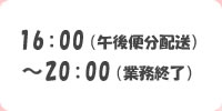   16:00(午後便分配送)～20:00(営業終了)